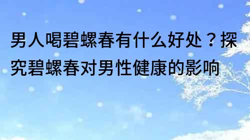 男人喝碧螺春有什么好處？探究碧螺春對男性健康的影響