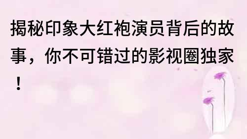 揭秘印象大紅袍演員背后的故事，你不可錯(cuò)過的影視圈獨(dú)家！