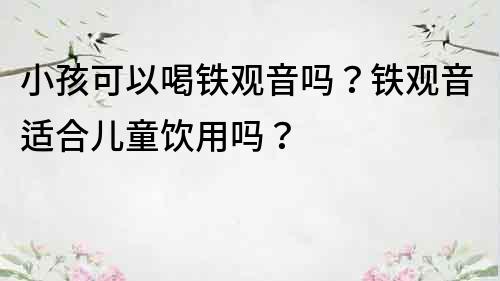 小孩可以喝鐵觀音嗎？鐵觀音適合兒童飲用嗎？