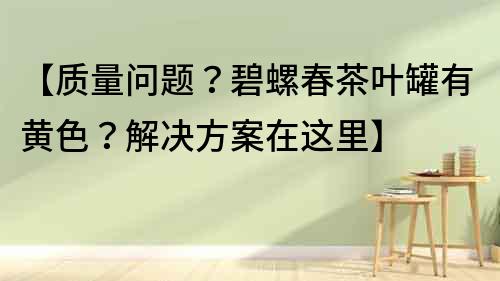 【質量問題？碧螺春茶葉罐有黃色？解決方案在這里】