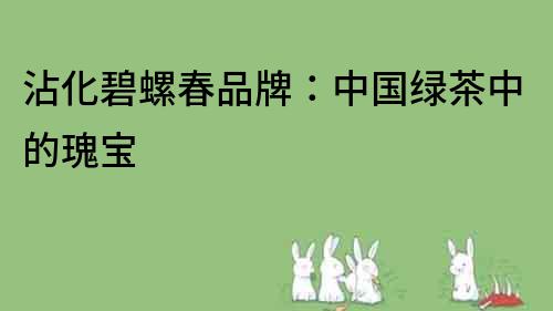 沾化碧螺春品牌：中國綠茶中的瑰寶
