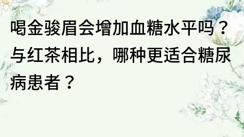 喝金駿眉會增加血糖水平嗎？與紅茶相比，哪種更適合糖尿病患者？