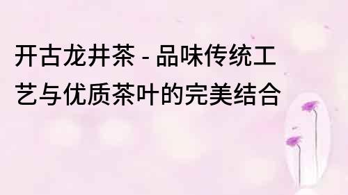 開古龍井茶 - 品味傳統工藝與優質茶葉的完美結合
