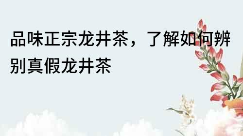 品味正宗龍井茶，了解如何辨別真假龍井茶