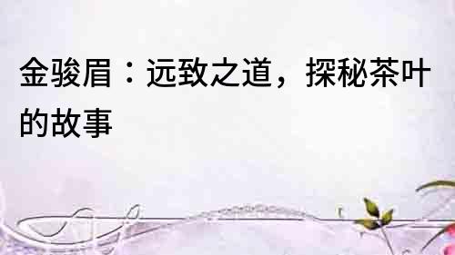 金駿眉：遠(yuǎn)致之道，探秘茶葉的故事