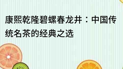康熙乾隆碧螺春龍井：中國(guó)傳統(tǒng)名茶的經(jīng)典之選