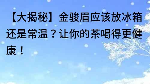 【大揭秘】金駿眉應該放冰箱還是常溫？讓你的茶喝得更健康！