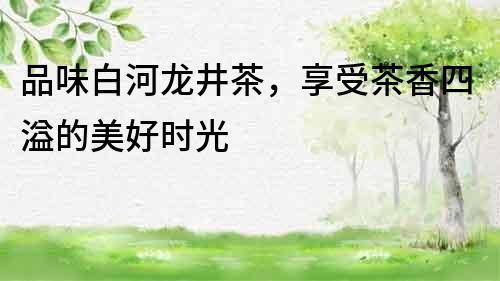 品味白河龍井茶，享受茶香四溢的美好時光