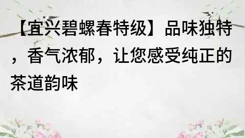 【宜興碧螺春特級】品味獨特，香氣濃郁，讓您感受純正的茶道韻味