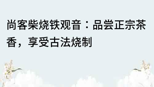 尚客柴燒鐵觀音：品嘗正宗茶香，享受古法燒制
