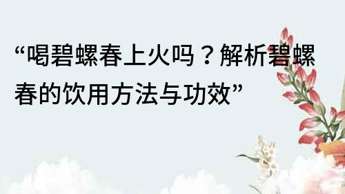“喝碧螺春上火嗎？解析碧螺春的飲用方法與功效”