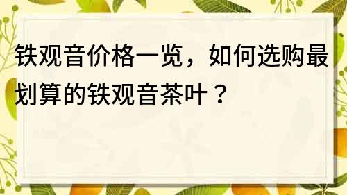 鐵觀音價格一覽，如何選購最劃算的鐵觀音茶葉？