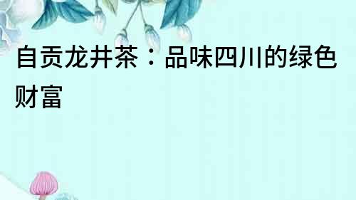 自貢龍井茶：品味四川的綠色財富