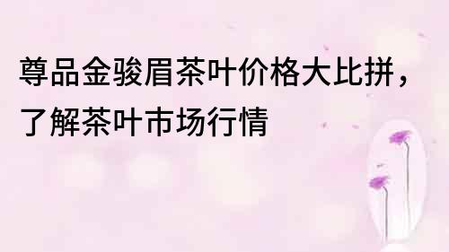 尊品金駿眉茶葉價格大比拼，了解茶葉市場行情