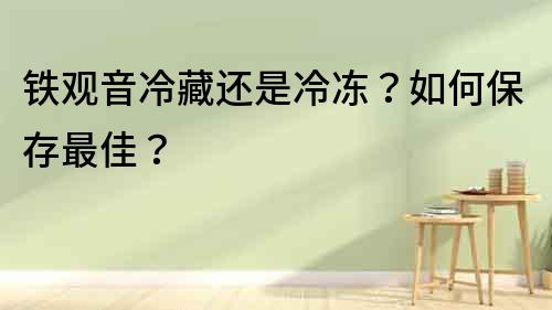 鐵觀音冷藏還是冷凍？如何保存最佳？