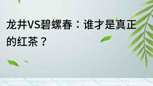 龍井VS碧螺春：誰才是真正的紅茶？