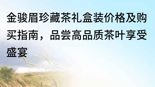 金駿眉珍藏茶禮盒裝價格及購買指南，品嘗高品質茶葉享受盛宴