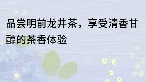 品嘗明前龍井茶，享受清香甘醇的茶香體驗