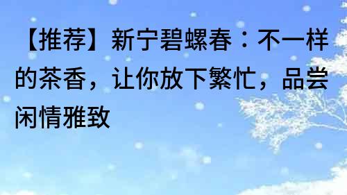 【推薦】新寧碧螺春：不一樣的茶香，讓你放下繁忙，品嘗閑情雅致
