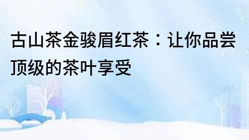 古山茶金駿眉紅茶：讓你品嘗頂級(jí)的茶葉享受