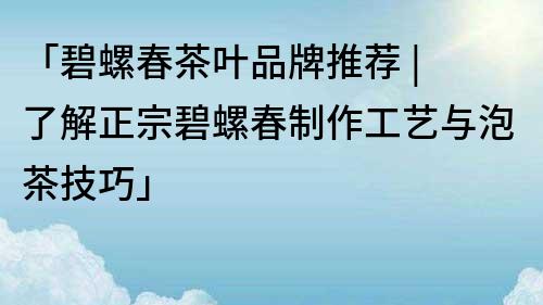 「碧螺春茶葉品牌推薦 | 了解正宗碧螺春制作工藝與泡茶技巧」