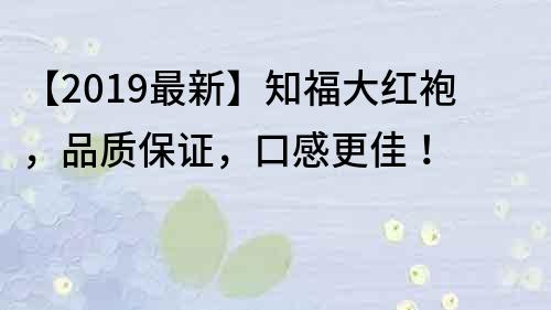 【2019最新】知福大紅袍，品質(zhì)保證，口感更佳！