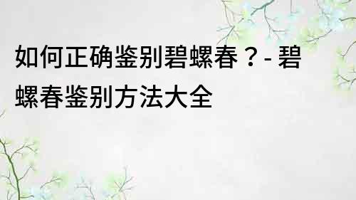 如何正確鑒別碧螺春？- 碧螺春鑒別方法大全