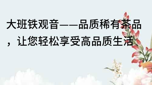 大班鐵觀音——品質(zhì)稀有茶品，讓您輕松享受高品質(zhì)生活