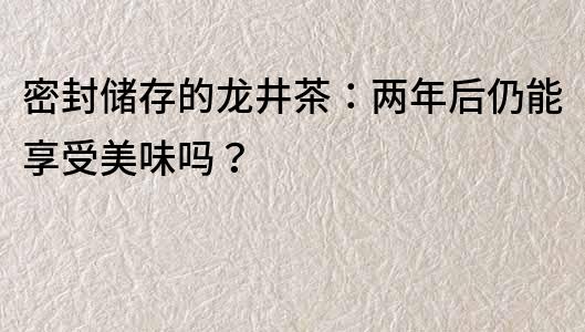 密封儲存的龍井茶：兩年后仍能享受美味嗎？