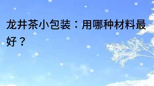 龍井茶小包裝：用哪種材料最好？