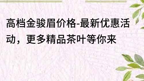 高檔金駿眉價格-最新優惠活動，更多精品茶葉等你來
