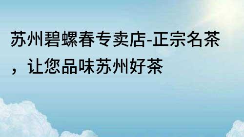 蘇州碧螺春專賣店-正宗名茶，讓您品味蘇州好茶
