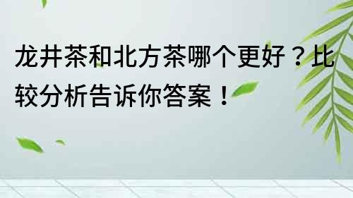 龍井茶和北方茶哪個(gè)更好？比較分析告訴你答案！