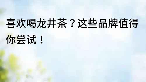 喜歡喝龍井茶？這些品牌值得你嘗試！