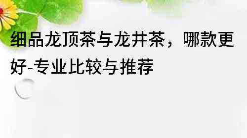 細品龍頂茶與龍井茶，哪款更好-專業比較與推薦