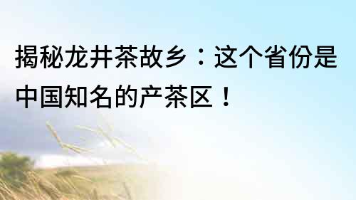 揭秘龍井茶故鄉：這個省份是中國知名的產茶區！