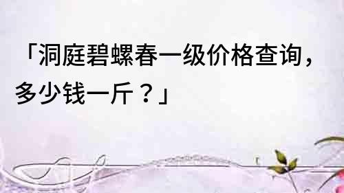 「洞庭碧螺春一級價格查詢，多少錢一斤？」