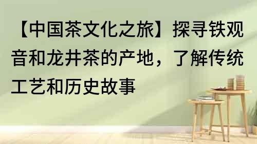【中國茶文化之旅】探尋鐵觀音和龍井茶的產地，了解傳統工藝和歷史故事