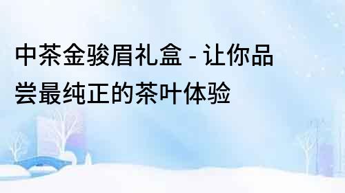 中茶金駿眉禮盒 - 讓你品嘗最純正的茶葉體驗