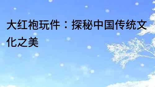 大紅袍玩件：探秘中國傳統文化之美