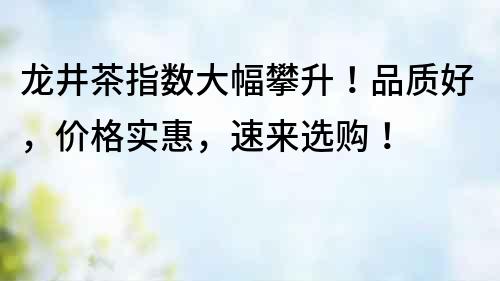 龍井茶指數大幅攀升！品質好，價格實惠，速來選購！