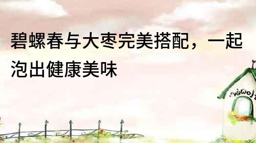 碧螺春與大棗完美搭配，一起泡出健康美味