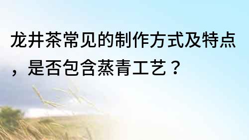 龍井茶常見的制作方式及特點，是否包含蒸青工藝？
