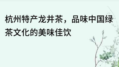 杭州特產龍井茶，品味中國綠茶文化的美味佳飲