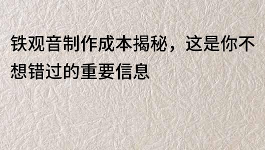 鐵觀音制作成本揭秘，這是你不想錯過的重要信息