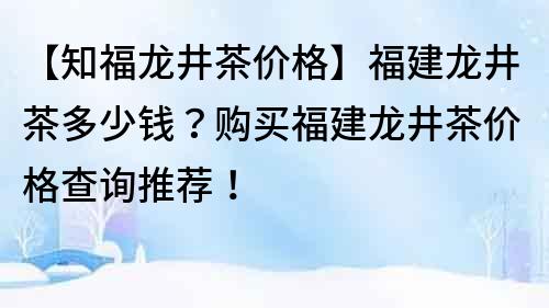 【知福龍井茶價格】福建龍井茶多少錢？購買福建龍井茶價格查詢推薦！