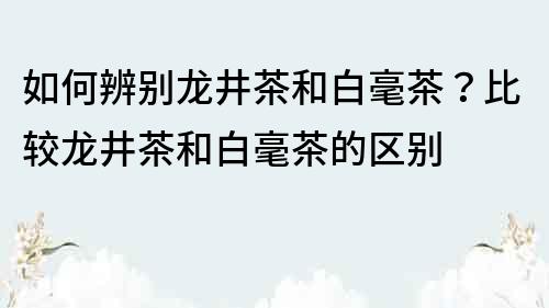 如何辨別龍井茶和白毫茶？比較龍井茶和白毫茶的區(qū)別
