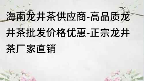 海南龍井茶供應商-高品質龍井茶批發價格優惠-正宗龍井茶廠家直銷