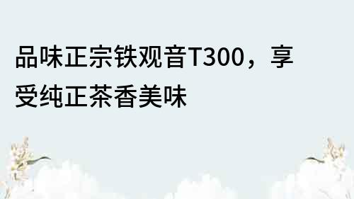 品味正宗鐵觀音T300，享受純正茶香美味