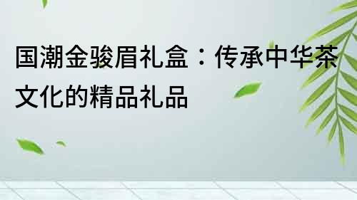 國潮金駿眉禮盒：傳承中華茶文化的精品禮品